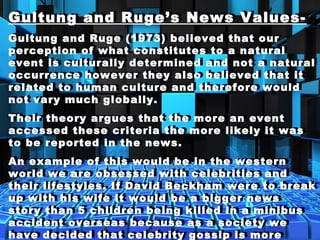 Gultung and Ruge’s News Values-
Gultung and Ruge (1973) believed that our
perception of what constitutes to a natural
event is culturally determined and not a natural
occurrence however they also believed that it
related to human culture and therefore would
not vary much globally.
Their theory argues that the more an event
accessed these criteria the more likely it was
to be reported in the news.
An example of this would be in the western
world we are obsessed with celebrities and
their lifestyles. If David Beckham were to break
up with his wife it would be a bigger news
story than 5 children being killed in a minibus
accident overseas because as a society we
have decided that celebrity gossip is more
Gultung and Ruge’s News Values-
Gultung and Ruge (1973) believed that our
perception of what constitutes to a natural
event is culturally determined and not a natural
occurrence however they also believed that it
related to human culture and therefore would
not vary much globally.
Their theory argues that the more an event
accessed these criteria the more likely it was
to be reported in the news.
An example of this would be in the western
world we are obsessed with celebrities and
their lifestyles. If David Beckham were to break
up with his wife it would be a bigger news
story than 5 children being killed in a minibus
accident overseas because as a society we
have decided that celebrity gossip is more
 