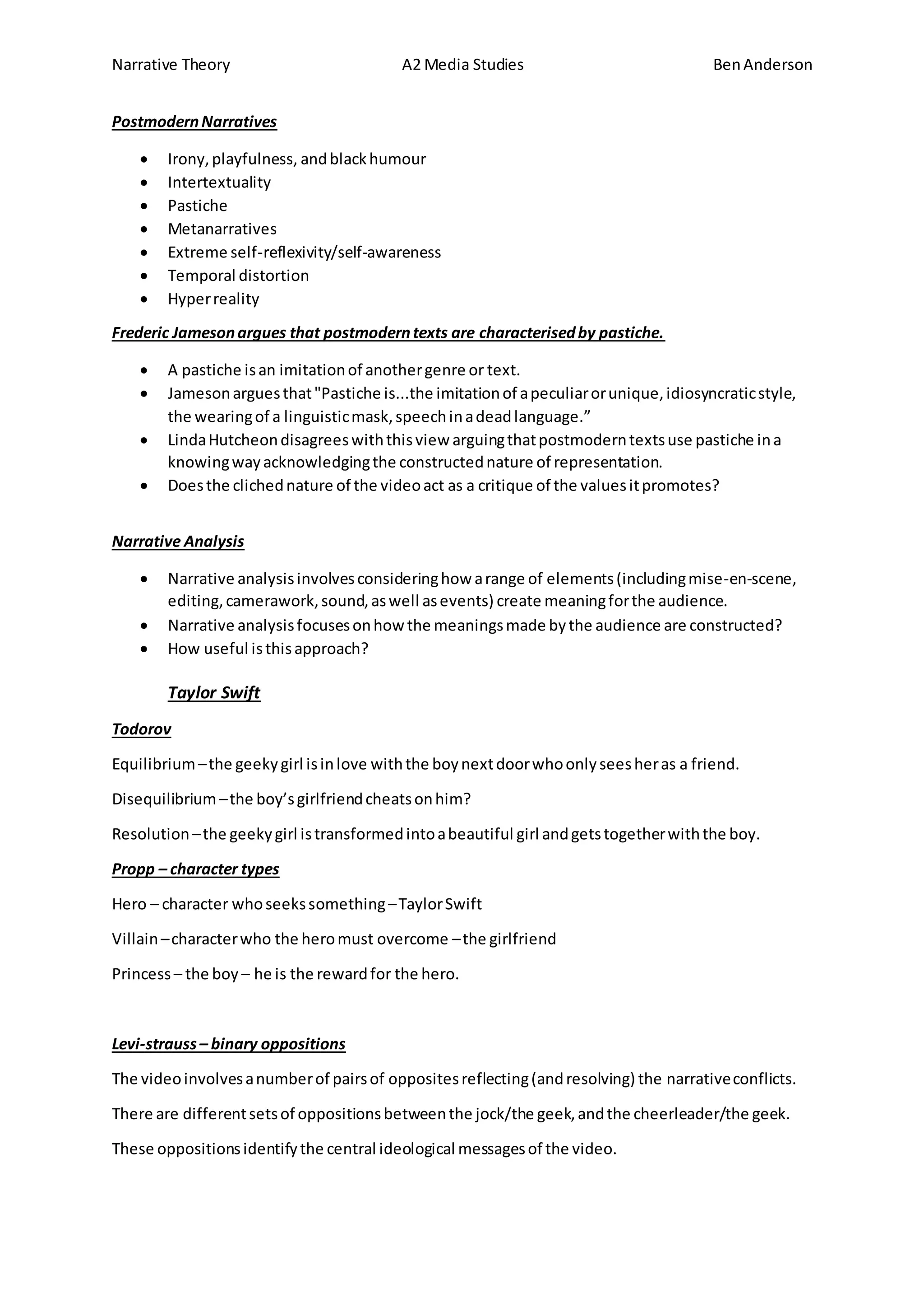 Narrative Theory A2 Media Studies BenAnderson
PostmodernNarratives
 Irony,playfulness, andblackhumour
 Intertextuality
 Pastiche
 Metanarratives
 Extreme self-reflexivity/self-awareness
 Temporal distortion
 Hyperreality
Frederic Jamesonargues that postmoderntexts are characterisedby pastiche.
 A pastiche isan imitationof anothergenre or text.
 Jamesonarguesthat"Pastiche is...the imitationof apeculiarorunique,idiosyncraticstyle,
the wearingof a linguisticmask,speechinadeadlanguage.”
 LindaHutcheondisagreeswiththisview arguingthatpostmoderntextsuse pastiche ina
knowingwayacknowledgingthe constructednature of representation.
 Doesthe clichednature of the videoact as a critique of the valuesitpromotes?
Narrative Analysis
 Narrative analysisinvolvesconsideringhow arange of elements(includingmise-en-scene,
editing,camerawork,sound,aswell asevents) create meaningforthe audience.
 Narrative analysisfocusesonhow the meaningsmade bythe audience are constructed?
 How useful isthisapproach?
Taylor Swift
Todorov
Equilibrium–the geekygirl isinlove withthe boynextdoorwhoonlyseesheras a friend.
Disequilibrium –the boy’sgirlfriendcheatsonhim?
Resolution –the geekygirl istransformedintoabeautiful girl andgetstogetherwiththe boy.
Propp – character types
Hero – character whoseekssomething–TaylorSwift
Villain–characterwho the heromust overcome –the girlfriend
Princess – the boy – he is the rewardfor the hero.
Levi-strauss– binary oppositions
The videoinvolvesanumberof pairsof oppositesreflecting(andresolving) the narrativeconflicts.
There are differentsetsof oppositionsbetweenthe jock/the geek,andthe cheerleader/the geek.
These oppositionsidentifythe central ideological messagesof the video.
 