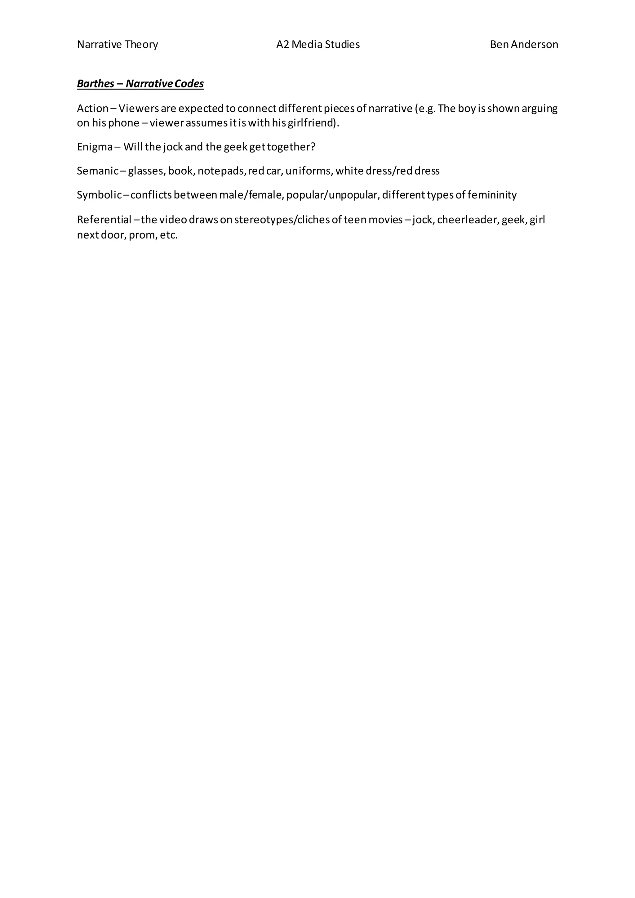 Narrative Theory A2 Media Studies BenAnderson
Barthes – NarrativeCodes
Action– Viewersare expectedtoconnectdifferentpiecesof narrative (e.g.The boyisshownarguing
on hisphone – viewerassumesitiswithhisgirlfriend).
Enigma– Will the jockand the geekgettogether?
Semanic– glasses,book,notepads,redcar,uniforms,white dress/reddress
Symbolic–conflictsbetweenmale/female,popular/unpopular,differenttypesof femininity
Referential –the videodrawsonstereotypes/clichesof teenmovies –jock,cheerleader,geek,girl
nextdoor,prom,etc.
 
