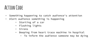 ActionCode
- Something happening to catch audience's attention
- Alert audience something is happening
- Starting of a car
- Flashing lights
- Sirens
- Beeping from heart trace machine in hospital
- To inform the audience someone may be dying
 