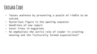 EnigmaCode
- Teases audience by presenting a puzzle of riddle to be
solved.
- Mysterious figure in the opening sequence
- Headlines of new report
- Cover lines in magazines
- He emphasises the active role of reader in creating
meaning and the “culturally formed expectations”
 