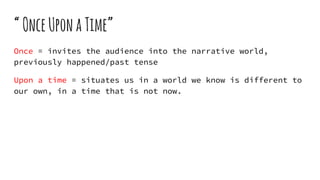 “OnceUponaTime”
Once = invites the audience into the narrative world,
previously happened/past tense
Upon a time = situates us in a world we know is different to
our own, in a time that is not now.
 