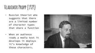 VladimirPropp(1929)
- Russian theorist who
suggests that there
are a limited number
of character types
that share a function
- When an audience
reads a media text it
develops it deploys
it’s knowledge of
these characters.
 