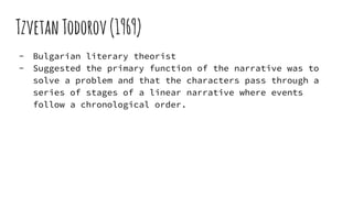 TzvetanTodorov(1969)
- Bulgarian literary theorist
- Suggested the primary function of the narrative was to
solve a problem and that the characters pass through a
series of stages of a linear narrative where events
follow a chronological order.
 