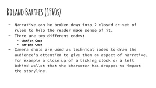 RolandBarthes(1960s)
- Narrative can be broken down into 2 closed or set of
rules to help the reader make sense of it.
- There are two different codes:
- Action Code
- Enigma Code
- Camera shots are used as technical codes to draw the
audience's attention to give them an aspect of narrative,
for example a close up of a ticking clock or a left
behind wallet that the character has dropped to impact
the storyline.
 