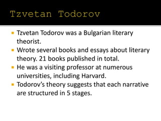  Tzvetan Todorov was a Bulgarian literary
theorist.
 Wrote several books and essays about literary
theory. 21 books published in total.
 He was a visiting professor at numerous
universities, including Harvard.
 Todorov’s theory suggests that each narrative
are structured in 5 stages.
 