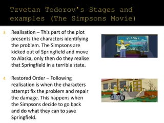 3. Realisation – This part of the plot
presents the characters identifying
the problem. The Simpsons are
kicked out of Springfield and move
to Alaska, only then do they realise
that Springfield in a terrible state.
4. Restored Order – Following
realisation is when the characters
attempt fix the problem and repair
the damage. This happens when
the Simpsons decide to go back
and do what they can to save
Springfield.
 