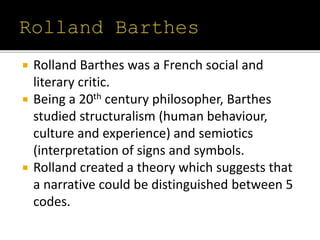  Rolland Barthes was a French social and
literary critic.
 Being a 20th century philosopher, Barthes
studied structuralism (human behaviour,
culture and experience) and semiotics
(interpretation of signs and symbols.
 Rolland created a theory which suggests that
a narrative could be distinguished between 5
codes.
 
