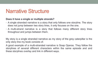 Narrative Structure
Does it have a single or multiple strands?
• A single stranded narrative is a story that only follows one storyline. The story
does not jump between two story lines, it only focuses on the one.
• A multi-strand narrative is a story that follows many different story lines
throughout and jumps between them.
My story is a single stranded narrative as my story of the grey caterpillar is the
only story line my book consists of.
A good example of a multi-stranded narrative is Soap Operas. They follow the
storylines of several different characters within the same episode and and
these storylines overlay and link in different ways.
 