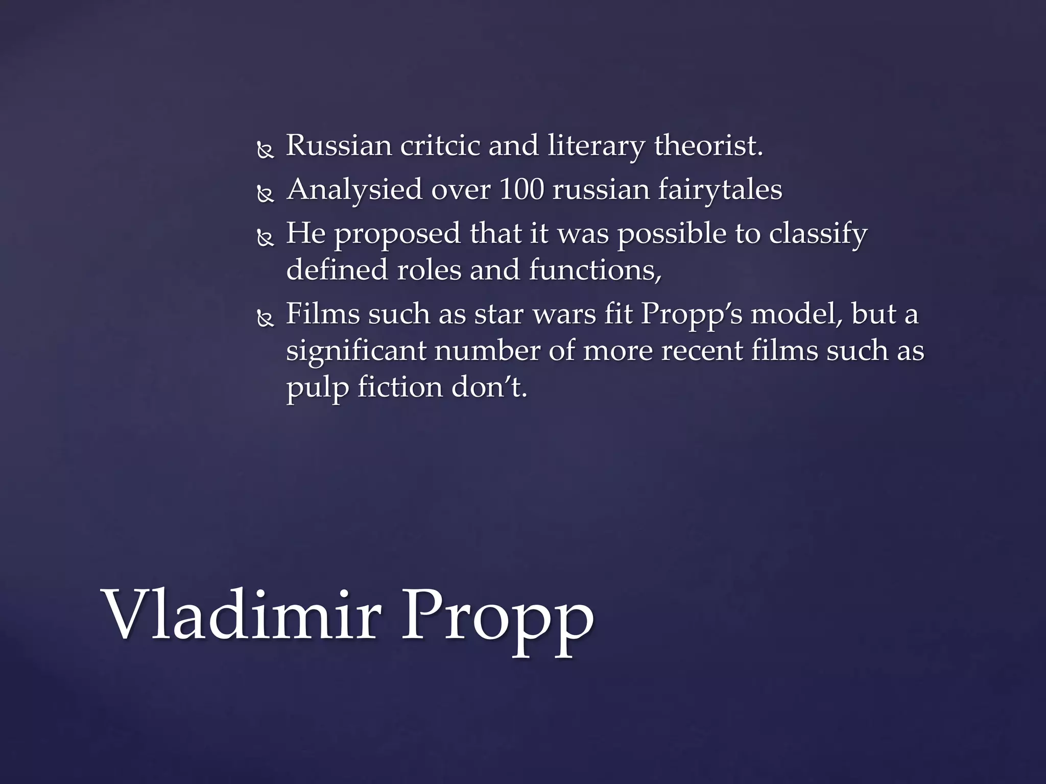  Russian critcic and literary theorist.
 Analysied over 100 russian fairytales
 He proposed that it was possible to classify
defined roles and functions,
 Films such as star wars fit Propp’s model, but a
significant number of more recent films such as
pulp fiction don’t.
Vladimir Propp
 