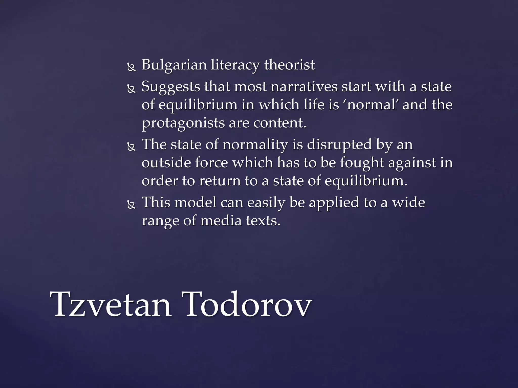  Bulgarian literacy theorist
 Suggests that most narratives start with a state
of equilibrium in which life is ‘normal’ and the
protagonists are content.
 The state of normality is disrupted by an
outside force which has to be fought against in
order to return to a state of equilibrium.
 This model can easily be applied to a wide
range of media texts.
Tzvetan Todorov
 
