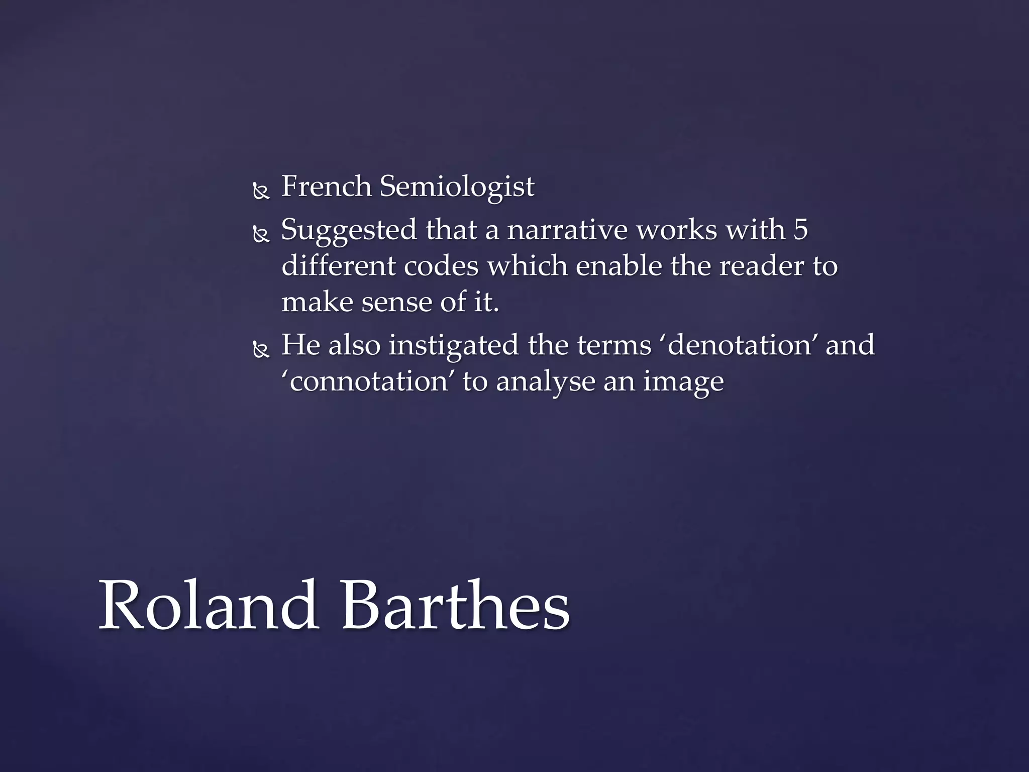  French Semiologist
 Suggested that a narrative works with 5
different codes which enable the reader to
make sense of it.
 He also instigated the terms ‘denotation’ and
‘connotation’ to analyse an image
Roland Barthes
 