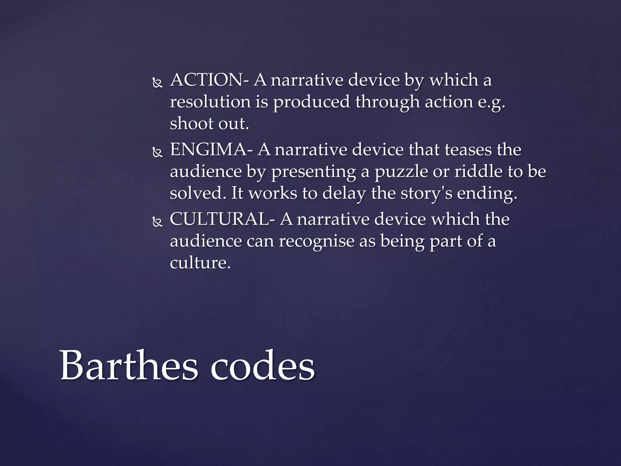  ACTION- A narrative device by which a
resolution is produced through action e.g.
shoot out.
 ENGIMA- A narrative device that teases the
audience by presenting a puzzle or riddle to be
solved. It works to delay the story's ending.
 CULTURAL- A narrative device which the
audience can recognise as being part of a
culture.
Barthes codes
 