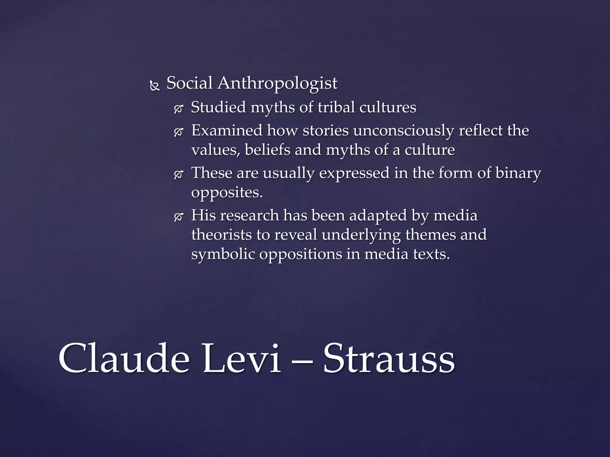  Social Anthropologist
 Studied myths of tribal cultures
 Examined how stories unconsciously reflect the
values, beliefs and myths of a culture
 These are usually expressed in the form of binary
opposites.
 His research has been adapted by media
theorists to reveal underlying themes and
symbolic oppositions in media texts.
Claude Levi – Strauss
 