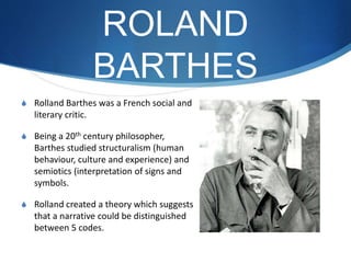 ROLAND
BARTHES
S Rolland Barthes was a French social and
literary critic.
S Being a 20th century philosopher,
Barthes studied structuralism (human
behaviour, culture and experience) and
semiotics (interpretation of signs and
symbols.
S Rolland created a theory which suggests
that a narrative could be distinguished
between 5 codes.
 