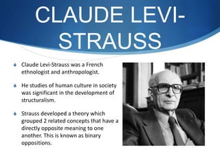 CLAUDE LEVI-
STRAUSS
S Claude Levi-Strauss was a French
ethnologist and anthropologist.
S He studies of human culture in society
was significant in the development of
structuralism.
S Strauss developed a theory which
grouped 2 related concepts that have a
directly opposite meaning to one
another. This is known as binary
oppositions.
 