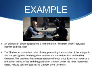 EXAMPLE
S An example of binary oppositions is in the the film ‘The Dark Knight’ between
Batman and the Joker.
S The film has an omniscient point of view, presenting the narrative of the antagonist
and the protagonist. Outlining their motives and the actions that define their
character. This presents the contrast between the two since Batman is shown as a
symbol for order, justice and the guardian of Gotham whilst the Joker represents
chaos, twisted sense of justice and Gotham city’s terroriser.
 