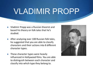 VLADIMIR PROPP
S Vladimir Propp was a Russian theorist and
based his theory on folk tales that he’s
studied.
S After analysing over 100 Russian folk tales,
he suggested that you are able to classify
characters and their actions into 8 different
character types.
S These character types were heavily
influenced in Hollywood films. You are able
to distinguish between each character and
classify into which type they belong to.
 