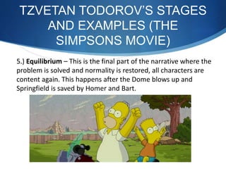 5.) Equilibrium – This is the final part of the narrative where the
problem is solved and normality is restored, all characters are
content again. This happens after the Dome blows up and
Springfield is saved by Homer and Bart.
TZVETAN TODOROV’S STAGES
AND EXAMPLES (THE
SIMPSONS MOVIE)
 