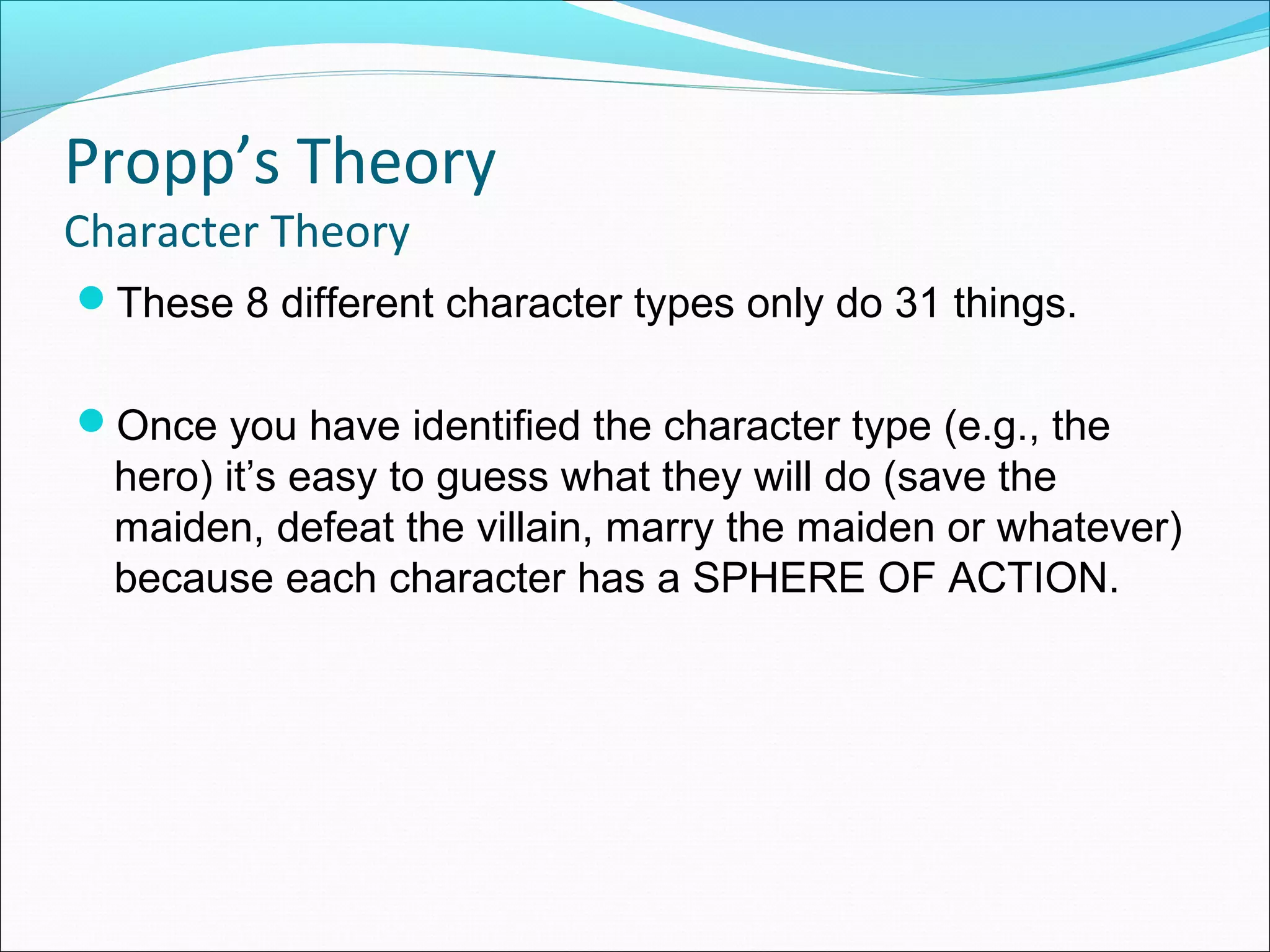 These 8 different character types only do 31 things.
Once you have identified the character type (e.g., the
hero) it’s easy to guess what they will do (save the
maiden, defeat the villain, marry the maiden or whatever)
because each character has a SPHERE OF ACTION.
Propp’s Theory
Character Theory
 