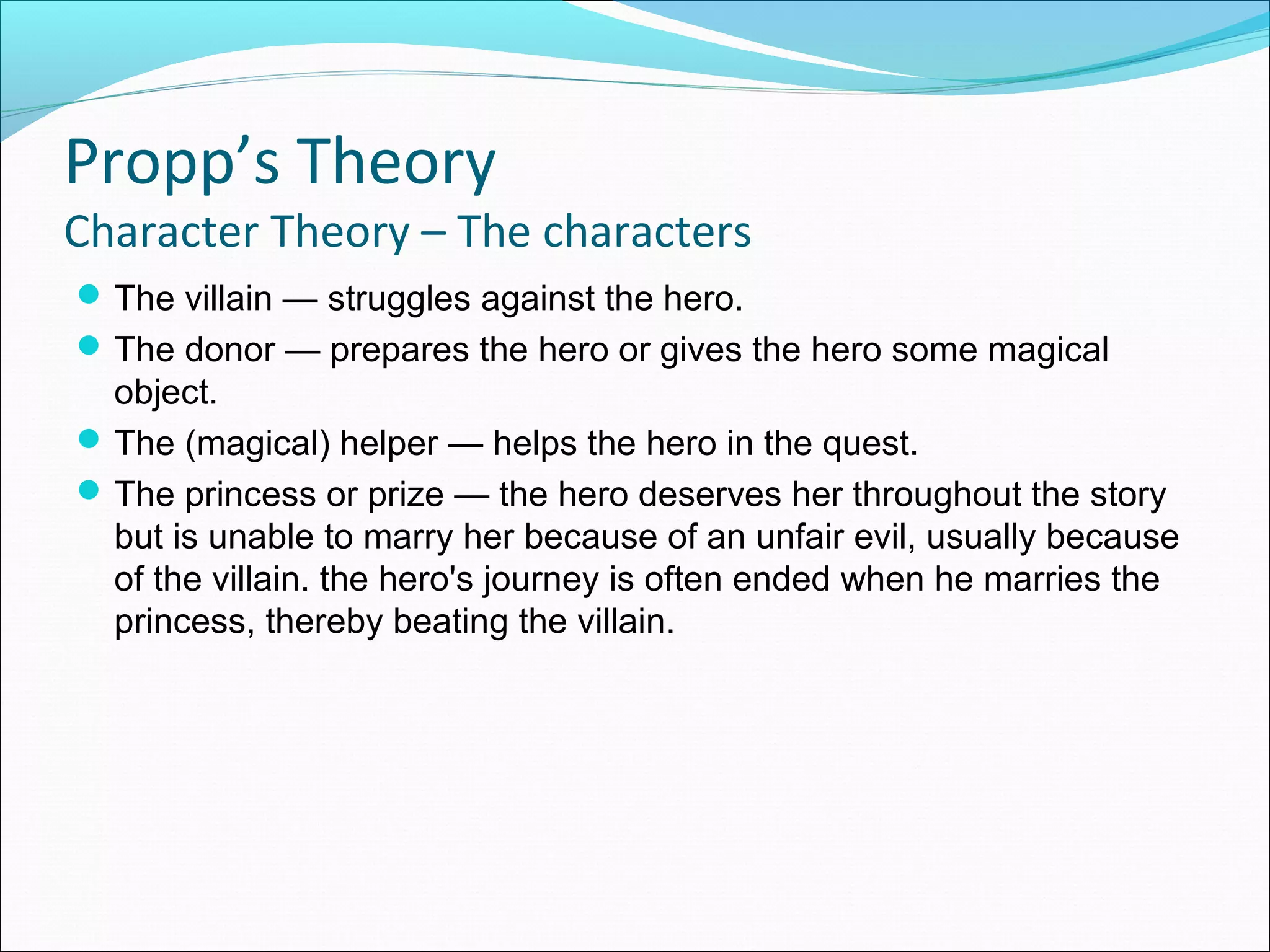The villain — struggles against the hero.
The donor — prepares the hero or gives the hero some magical
object.
The (magical) helper — helps the hero in the quest.
The princess or prize — the hero deserves her throughout the story
but is unable to marry her because of an unfair evil, usually because
of the villain. the hero's journey is often ended when he marries the
princess, thereby beating the villain.
Propp’s Theory
Character Theory – The characters
 