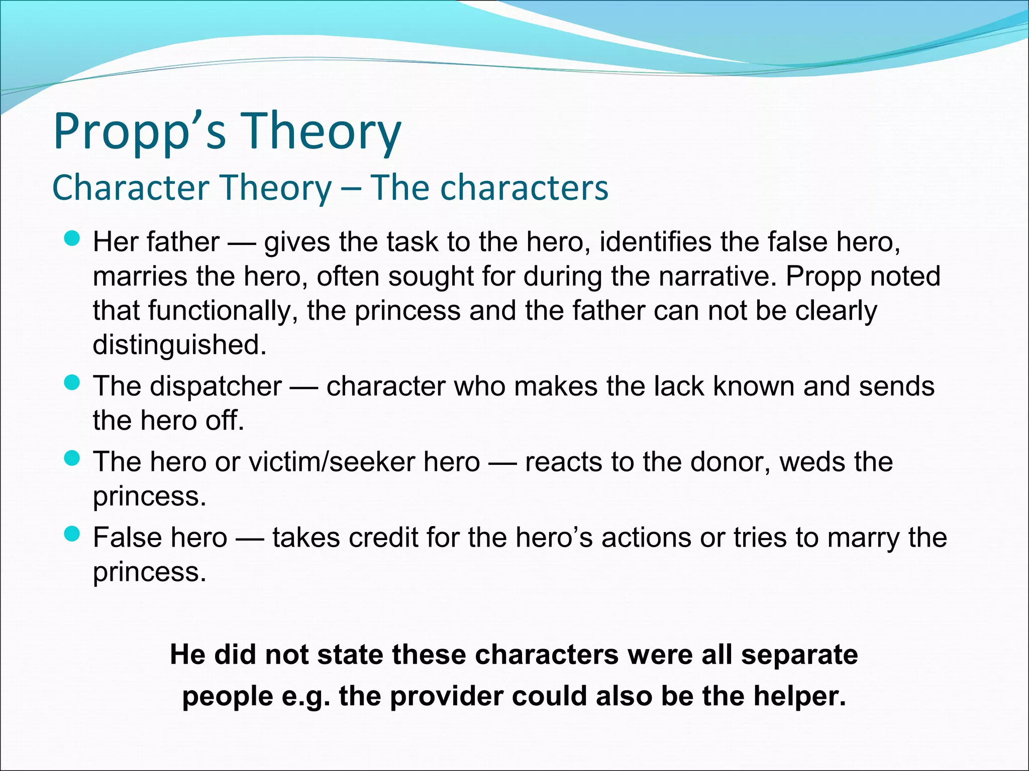 Her father — gives the task to the hero, identifies the false hero,
marries the hero, often sought for during the narrative. Propp noted
that functionally, the princess and the father can not be clearly
distinguished.
The dispatcher — character who makes the lack known and sends
the hero off.
The hero or victim/seeker hero — reacts to the donor, weds the
princess.
False hero — takes credit for the hero’s actions or tries to marry the
princess.
He did not state these characters were all separate
people e.g. the provider could also be the helper.
Propp’s Theory
Character Theory – The characters
 