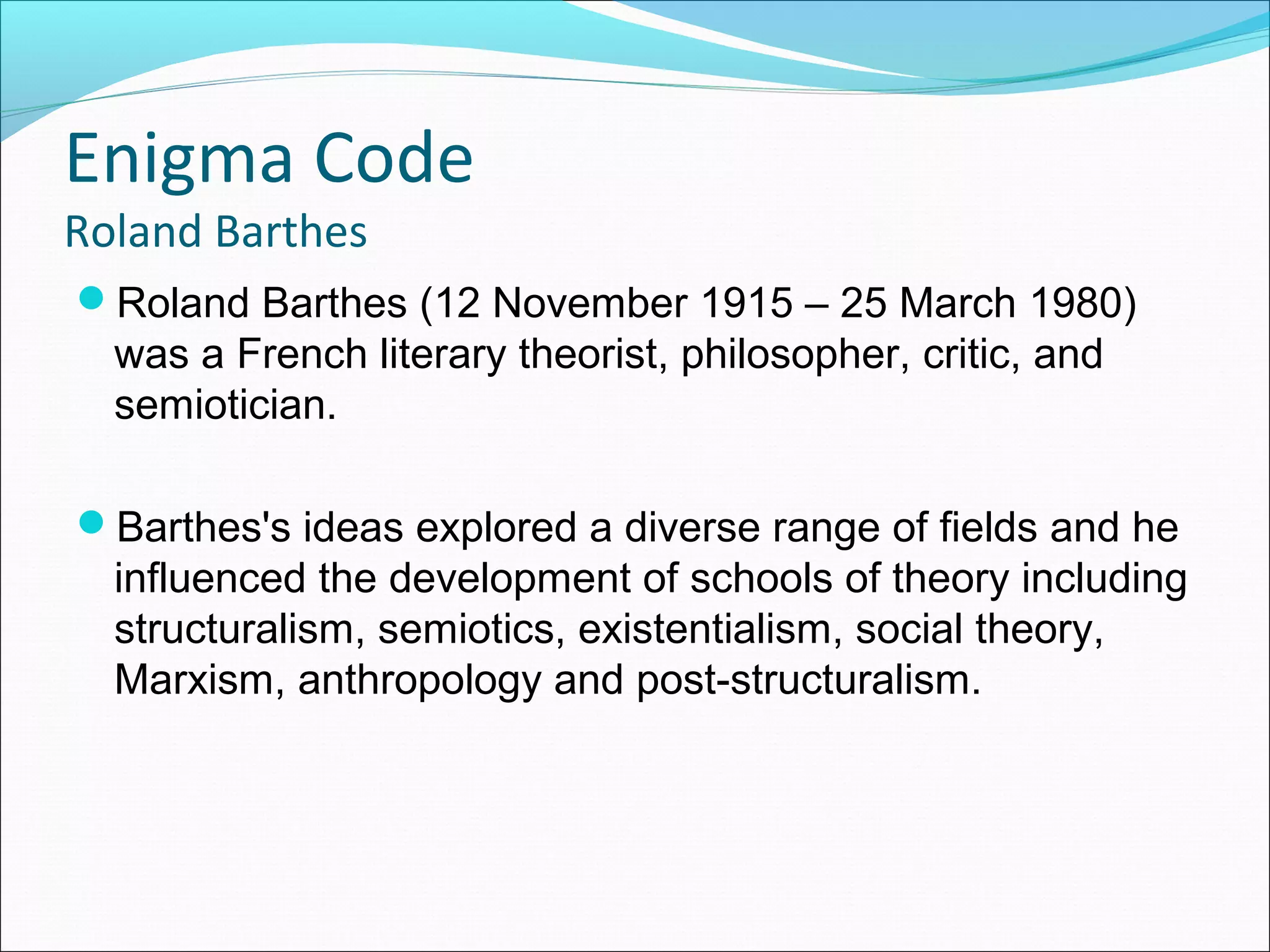 Enigma Code
Roland Barthes
Roland Barthes (12 November 1915 – 25 March 1980)
was a French literary theorist, philosopher, critic, and
semiotician.
Barthes's ideas explored a diverse range of fields and he
influenced the development of schools of theory including
structuralism, semiotics, existentialism, social theory,
Marxism, anthropology and post-structuralism.
 