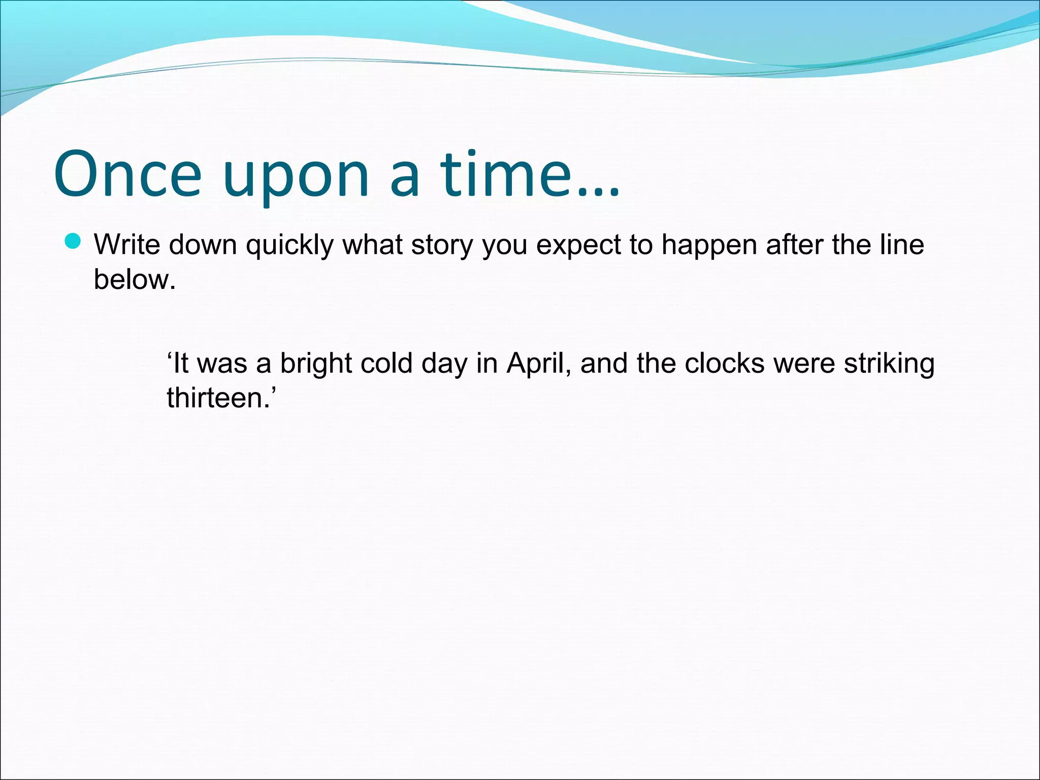 Once upon a time…
Write down quickly what story you expect to happen after the line
below.
‘It was a bright cold day in April, and the clocks were striking
thirteen.’
 