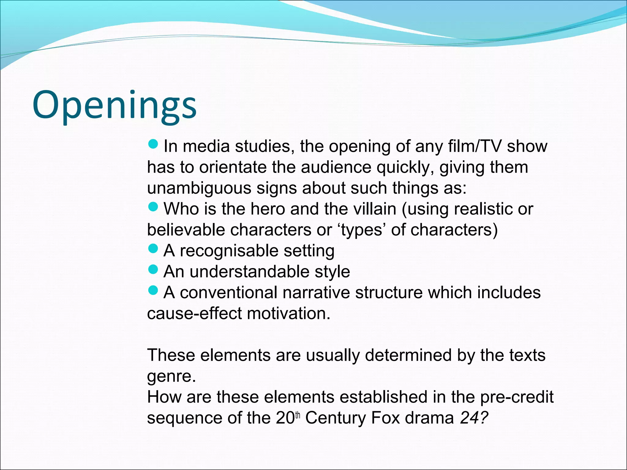Openings
In media studies, the opening of any film/TV show
has to orientate the audience quickly, giving them
unambiguous signs about such things as:
Who is the hero and the villain (using realistic or
believable characters or ‘types’ of characters)
A recognisable setting
An understandable style
A conventional narrative structure which includes
cause-effect motivation.
These elements are usually determined by the texts
genre.
How are these elements established in the pre-credit
sequence of the 20th
Century Fox drama 24?
 