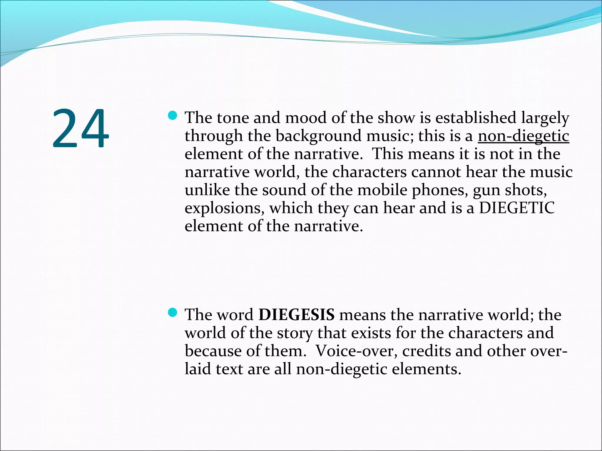 The tone and mood of the show is established largely
through the background music; this is a non-diegetic
element of the narrative. This means it is not in the
narrative world, the characters cannot hear the music
unlike the sound of the mobile phones, gun shots,
explosions, which they can hear and is a DIEGETIC
element of the narrative.
The word DIEGESIS means the narrative world; the
world of the story that exists for the characters and
because of them. Voice-over, credits and other over-
laid text are all non-diegetic elements.
24
 