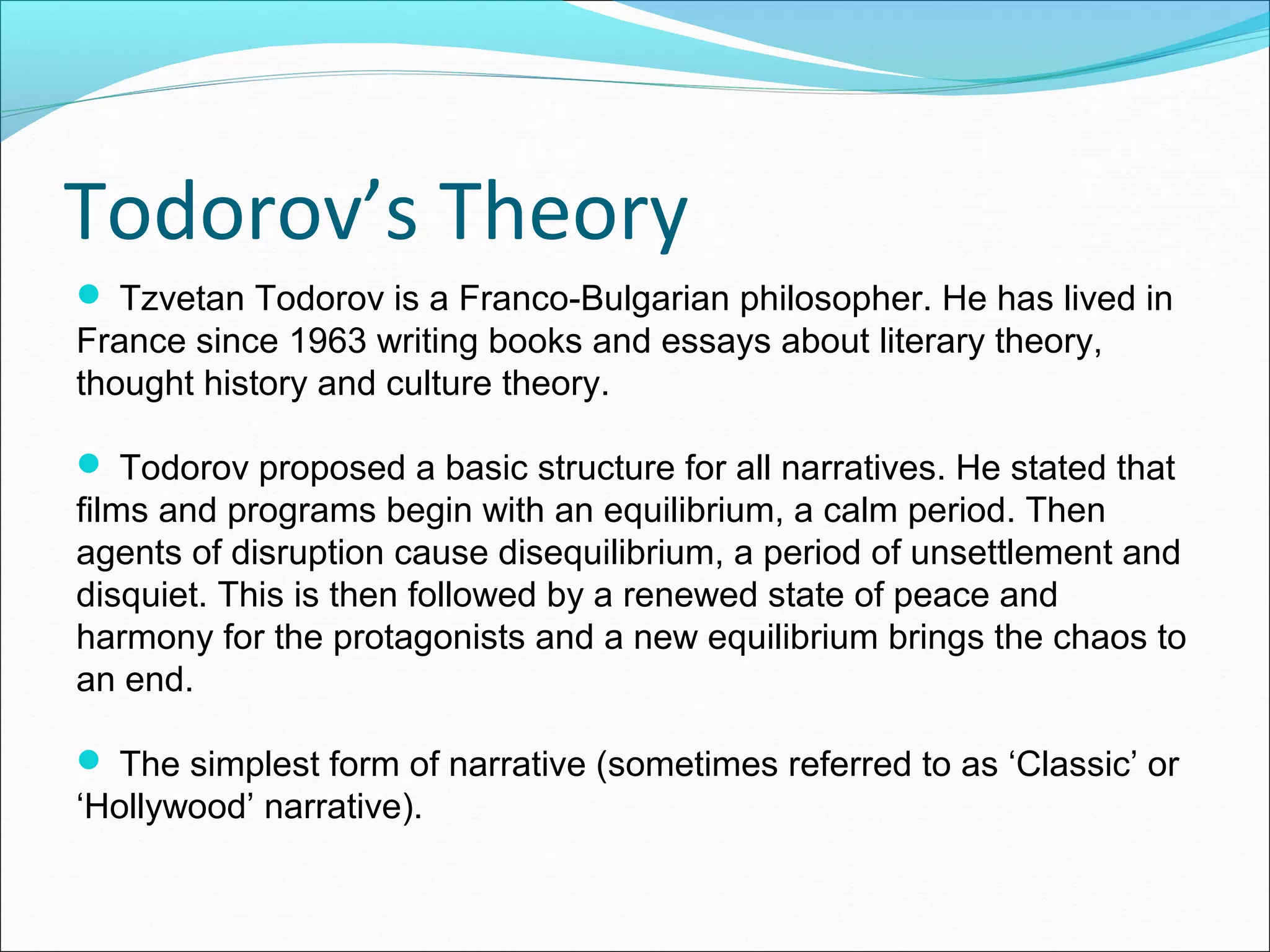 Todorov’s Theory
 Tzvetan Todorov is a Franco-Bulgarian philosopher. He has lived in
France since 1963 writing books and essays about literary theory,
thought history and culture theory.
 Todorov proposed a basic structure for all narratives. He stated that
films and programs begin with an equilibrium, a calm period. Then
agents of disruption cause disequilibrium, a period of unsettlement and
disquiet. This is then followed by a renewed state of peace and
harmony for the protagonists and a new equilibrium brings the chaos to
an end.
 The simplest form of narrative (sometimes referred to as ‘Classic’ or
‘Hollywood’ narrative).
 