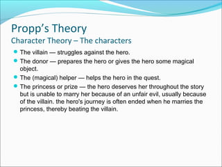 The villain — struggles against the hero.
The donor — prepares the hero or gives the hero some magical
object.
The (magical) helper — helps the hero in the quest.
The princess or prize — the hero deserves her throughout the story
but is unable to marry her because of an unfair evil, usually because
of the villain. the hero's journey is often ended when he marries the
princess, thereby beating the villain.
Propp’s Theory
Character Theory – The characters
 