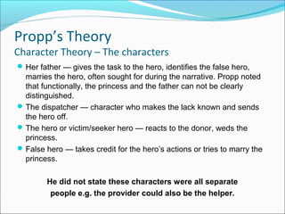 Her father — gives the task to the hero, identifies the false hero,
marries the hero, often sought for during the narrative. Propp noted
that functionally, the princess and the father can not be clearly
distinguished.
The dispatcher — character who makes the lack known and sends
the hero off.
The hero or victim/seeker hero — reacts to the donor, weds the
princess.
False hero — takes credit for the hero’s actions or tries to marry the
princess.
He did not state these characters were all separate
people e.g. the provider could also be the helper.
Propp’s Theory
Character Theory – The characters
 
