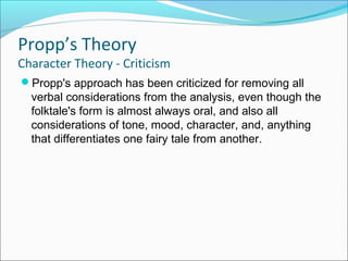 Propp's approach has been criticized for removing all
verbal considerations from the analysis, even though the
folktale's form is almost always oral, and also all
considerations of tone, mood, character, and, anything
that differentiates one fairy tale from another.
Propp’s Theory
Character Theory - Criticism
 