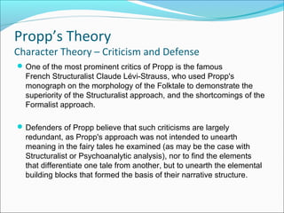 One of the most prominent critics of Propp is the famous
French Structuralist Claude Lévi-Strauss, who used Propp's
monograph on the morphology of the Folktale to demonstrate the
superiority of the Structuralist approach, and the shortcomings of the
Formalist approach.
Defenders of Propp believe that such criticisms are largely
redundant, as Propp's approach was not intended to unearth
meaning in the fairy tales he examined (as may be the case with
Structuralist or Psychoanalytic analysis), nor to find the elements
that differentiate one tale from another, but to unearth the elemental
building blocks that formed the basis of their narrative structure.
Propp’s Theory
Character Theory – Criticism and Defense
 