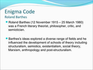 Enigma Code
Roland Barthes
Roland Barthes (12 November 1915 – 25 March 1980)
was a French literary theorist, philosopher, critic, and
semiotician.
Barthes's ideas explored a diverse range of fields and he
influenced the development of schools of theory including
structuralism, semiotics, existentialism, social theory,
Marxism, anthropology and post-structuralism.
 