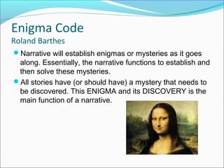 Narrative will establish enigmas or mysteries as it goes
along. Essentially, the narrative functions to establish and
then solve these mysteries.
All stories have (or should have) a mystery that needs to
be discovered. This ENIGMA and its DISCOVERY is the
main function of a narrative.
Enigma Code
Roland Barthes
 
