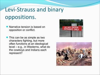 Narrative tension is based on
opposition or conflict.
This can be as simple as two
characters fighting, but more
often functions at an ideological
level – e.g., in Westerns, what do
the cowboys and Indians each
represent?
Levi-Strauss and binary
oppositions.
 