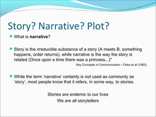 Story? Narrative? Plot?
What is narrative?
Story is the irreducible substance of a story (A meets B, something
happens, order returns), while narrative is the way the story is
related (Once upon a time there was a princess...)"
Key Concepts in Communication - Fiske et al (1983)
While the term ‘narrative’ certainly is not used as commonly as
‘story’, most people know that it refers, in some way, to stories.
Stories are endemic to our lives
We are all storytellers
 
