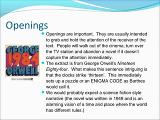Openings
Openings are important. They are usually intended
to grab and hold the attention of the receiver of the
text. People will walk out of the cinema, turn over
the TV station and abandon a novel if it doesn’t
capture the attention immediately.
The extract is from George Orwell’s Nineteen
Eighty-four. What makes this sentence intriguing is
that the clocks strike ‘thirteen’. This immediately
sets up a puzzle or an ENIGMA CODE as Barthes
would call it.
We would probably expect a science fiction style
narrative (the novel was written in 1949 and is an
alarming vision of a time and place where the world
has different rules.)
 
