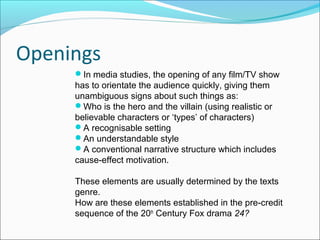 Openings
In media studies, the opening of any film/TV show
has to orientate the audience quickly, giving them
unambiguous signs about such things as:
Who is the hero and the villain (using realistic or
believable characters or ‘types’ of characters)
A recognisable setting
An understandable style
A conventional narrative structure which includes
cause-effect motivation.
These elements are usually determined by the texts
genre.
How are these elements established in the pre-credit
sequence of the 20th
Century Fox drama 24?
 