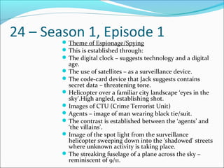 24 – Season 1, Episode 1Theme of Espionage/Spying
This is established through:
The digital clock – suggests technology and a digital
age.
The use of satellites – as a surveillance device.
The code-card device that Jack suggests contains
secret data – threatening tone.
Helicopter over a familiar city landscape ‘eyes in the
sky’.High angled, establishing shot.
Images of CTU (Crime Terrorist Unit)
Agents – image of man wearing black tie/suit.
The contrast is established between the ‘agents’ and
‘the villains’.
Image of the spot light from the surveillance
helicopter sweeping down into the ‘shadowed’ streets
where unknown activity is taking place.
The streaking fuselage of a plane across the sky –
reminiscent of 9/11.
 