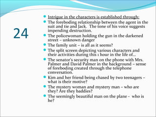 24
Intrigue in the characters is established through:
The foreboding relationship between the agent in the
suit and tie and Jack. The tone of his voice suggests
impending destruction.
The policewoman holding the gun in the darkened
street – unknown danger
The family unit – is all as it seems?
The split screen depicting various characters and
their activities during this 1 hour in the life of…
The senator’s security man on the phone with Mrs.
Palmer and David Palmer in the background – sense
of foreboding created through the telephone
conversation.
Kim and her friend being chased by two teenagers –
what is their motive?
The mystery woman and mystery man – who are
they? Are they baddies?
The seemingly beautiful man on the plane - who is
he?
 