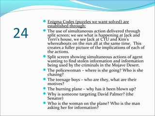 Enigma Codes (puzzles we want solved) are
established through:
The use of simultaneous action delivered through
split screen; we see what is happening at Jack and
Terri’s house, we see Jack at CTU and Kim’s
whereabouts on the run all at the same time. This
creates a fuller picture of the implications of each of
the actions.
Split screen showing simultaneous actions of agent
wanting to find stolen information and information
being used by the criminals in the Mojave Desert.
The policewoman – where is she going? Who is she
chasing?
The teenage boys – who are they, what are their
motives?
The burning plane – why has it been blown up?
Why is someone targeting David Palmer? (the
Senator)
Who is the woman on the plane? Who is the man
asking her for information?
24
 