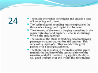 The music intensifies the enigma and creates a tone
of foreboding and threat.
The ‘technological’ sounding music emphasises the
theme of espionage and digital involvement.
The close-up of the woman burying something in the
sand creates fear and mystery – what is she hiding?
Who is she endangering?
The sound of the plane exploding and accomanying
passenger screams creates fear and tension. This
series of 24 is pre-9/11. This would create great
pathos with a post 9/11 audience.
The flickering digital 24 in the middle of the screen
reminds the audience of the temporal time of the
narrative and plot duration. 24 signifies the day –
will good triumph over evil within this time frame?
24
 