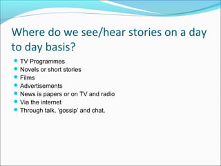 Where do we see/hear stories on a day
to day basis?
TV Programmes
Novels or short stories
Films
Advertisements
News is papers or on TV and radio
Via the internet
Through talk, ‘gossip’ and chat.
 