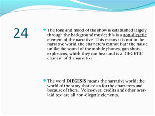 The tone and mood of the show is established largely
through the background music; this is a non-diegetic
element of the narrative. This means it is not in the
narrative world, the characters cannot hear the music
unlike the sound of the mobile phones, gun shots,
explosions, which they can hear and is a DIEGETIC
element of the narrative.
The word DIEGESIS means the narrative world; the
world of the story that exists for the characters and
because of them. Voice-over, credits and other over-
laid text are all non-diegetic elements.
24
 
