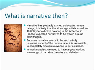 What is narrative then?
Narrative has probably existed as long as human
beings; it is likely that the stone age artists who drew
18,000 year old cave painting in the Ardeche, in
France, expected narratives to be woven around
their images.
Because narrative seems to be such a truly
universal aspect of the human race, it is impossible
to completely discuss relevance to our existence.
In media studies, we need to have a good working
knowledge of narrative theories and debates.
 