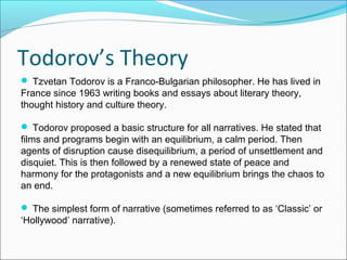 Todorov’s Theory
 Tzvetan Todorov is a Franco-Bulgarian philosopher. He has lived in
France since 1963 writing books and essays about literary theory,
thought history and culture theory.
 Todorov proposed a basic structure for all narratives. He stated that
films and programs begin with an equilibrium, a calm period. Then
agents of disruption cause disequilibrium, a period of unsettlement and
disquiet. This is then followed by a renewed state of peace and
harmony for the protagonists and a new equilibrium brings the chaos to
an end.
 The simplest form of narrative (sometimes referred to as ‘Classic’ or
‘Hollywood’ narrative).
 