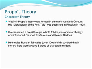 Propp’s Theory
Character Theory
Vladimir Propp’s theory was formed in the early twentieth Century.
His “Morphology of the Folk Tale” was published in Russian in 1928.
It represented a breakthrough in both folkloristics and morphology
and influenced Claude Lévi-Strauss and Roland Barthes.
He studies Russian fairytales (over 100) and discovered that in
stories there were always 8 types of characters evident.
 